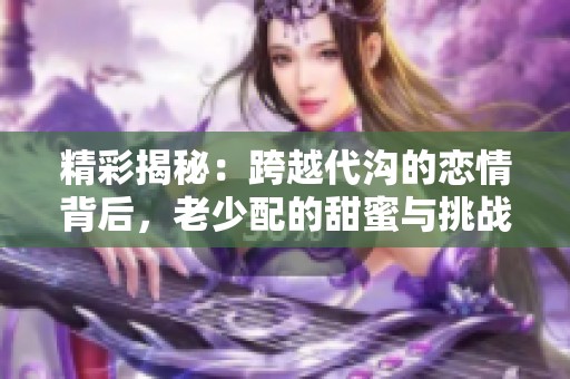 精彩揭秘：跨越代沟的恋情背后，老少配的甜蜜与挑战