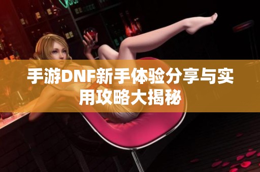 手游DNF新手体验分享与实用攻略大揭秘