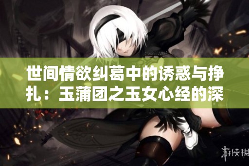 世间情欲纠葛中的诱惑与挣扎：玉蒲团之玉女心经的深刻解读