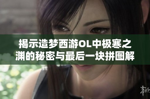 揭示造梦西游OL中极寒之渊的秘密与最后一块拼图解析