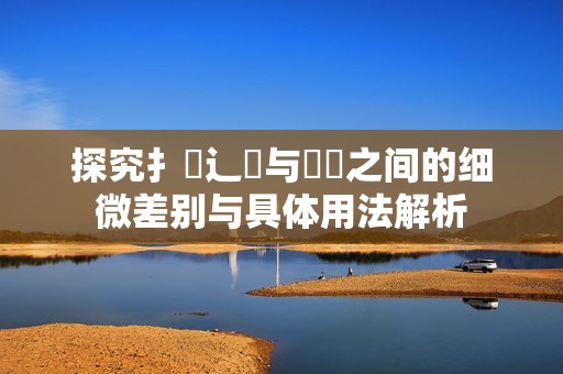 探究扌喿辶畐与畐畬之间的细微差别与具体用法解析