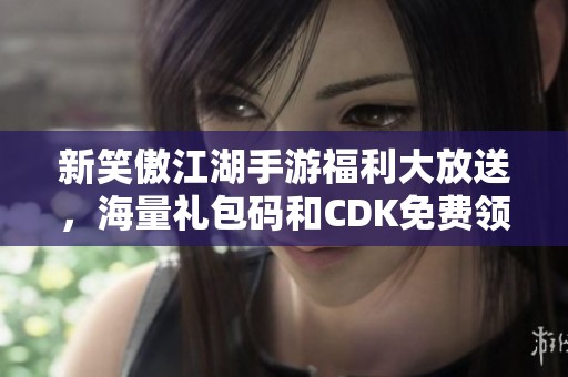 新笑傲江湖手游福利大放送，海量礼包码和CDK免费领取！