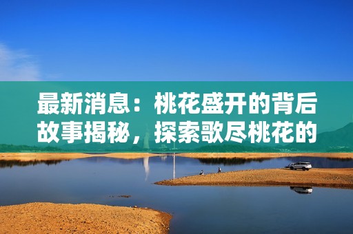 最新消息：桃花盛开的背后故事揭秘，探索歌尽桃花的深意与感动