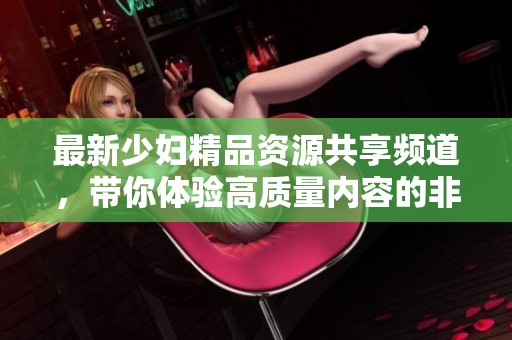 最新少妇精品资源共享频道，带你体验高质量内容的非凡魅力