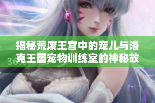 揭秘荒废王宫中的宠儿与洛克王国宠物训练室的神秘故事
