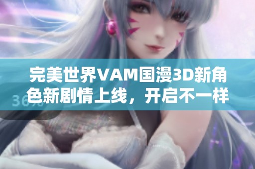 完美世界VAM国漫3D新角色新剧情上线，开启不一样的奇幻冒险体验