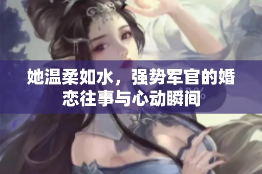 她温柔如水，强势军官的婚恋往事与心动瞬间