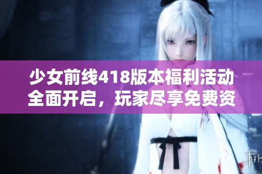 少女前线418版本福利活动全面开启，玩家尽享免费资源与精彩内容