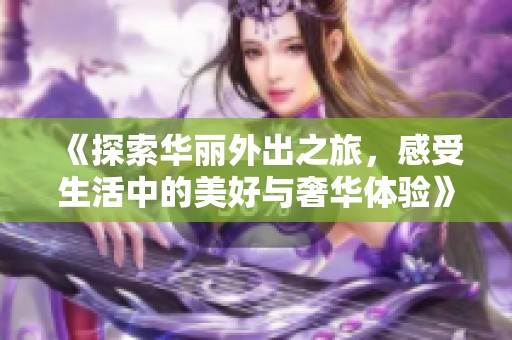 《探索华丽外出之旅，感受生活中的美好与奢华体验》