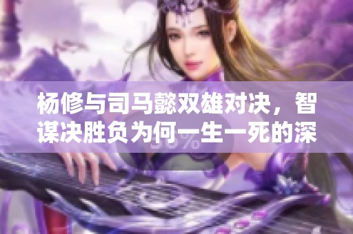 杨修与司马懿双雄对决，智谋决胜负为何一生一死的深层原因解析