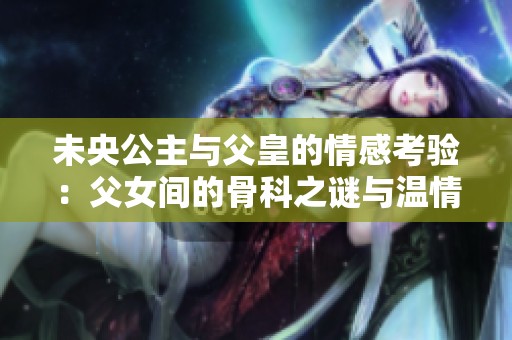 未央公主与父皇的情感考验：父女间的骨科之谜与温情纠葛