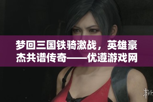 梦回三国铁骑激战，英雄豪杰共谱传奇——优遵游戏网分享