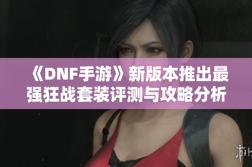 《DNF手游》新版本推出最强狂战套装评测与攻略分析