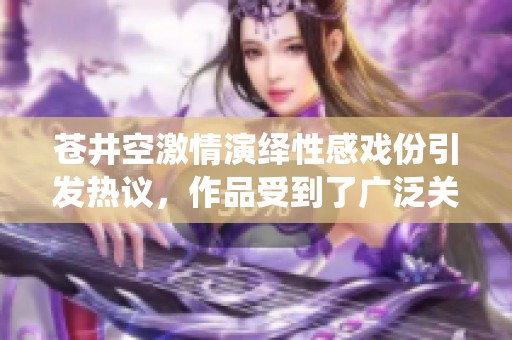 苍井空激情演绎性感戏份引发热议，作品受到了广泛关注和讨论