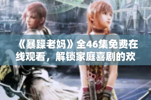 《暴躁老妈》全46集免费在线观看，解锁家庭喜剧的欢乐与温情