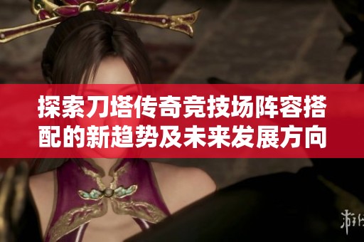 探索刀塔传奇竞技场阵容搭配的新趋势及未来发展方向分析