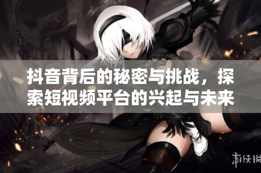 抖音背后的秘密与挑战，探索短视频平台的兴起与未来发展潜力