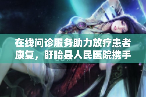 在线问诊服务助力放疗患者康复，盱眙县人民医院携手京东健康互联网医院