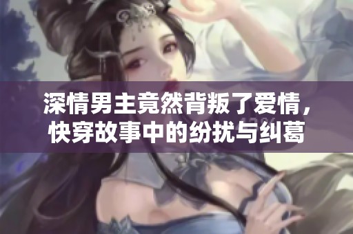 深情男主竟然背叛了爱情，快穿故事中的纷扰与纠葛