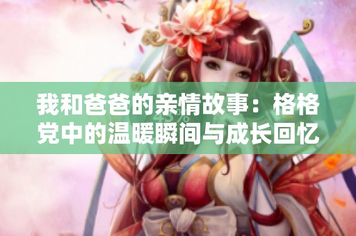 我和爸爸的亲情故事：格格党中的温暖瞬间与成长回忆