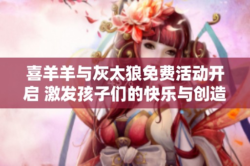 喜羊羊与灰太狼免费活动开启 激发孩子们的快乐与创造力