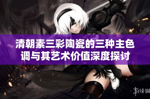 清朝素三彩陶瓷的三种主色调与其艺术价值深度探讨