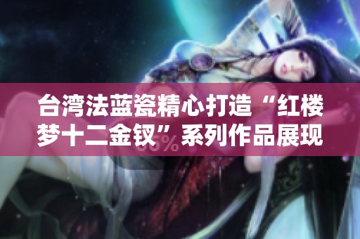 台湾法蓝瓷精心打造“红楼梦十二金钗”系列作品展现文化魅力