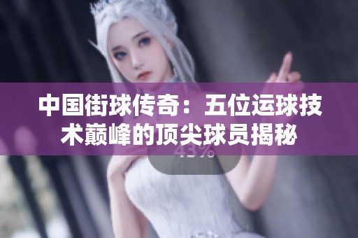 中国街球传奇：五位运球技术巅峰的顶尖球员揭秘