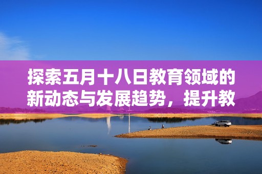 探索五月十八日教育领域的新动态与发展趋势，提升教育质量的重要举措分析
