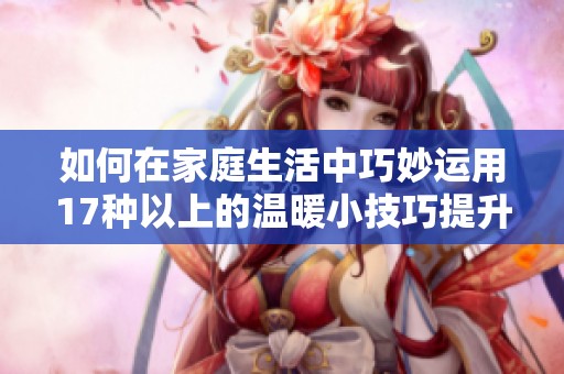 如何在家庭生活中巧妙运用17种以上的温暖小技巧提升幸福感
