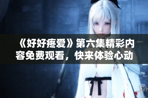 《好好疼爱》第六集精彩内容免费观看，快来体验心动瞬间！