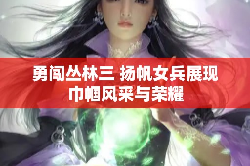 勇闯丛林三 扬帆女兵展现巾帼风采与荣耀