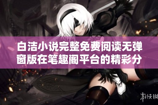 白洁小说完整免费阅读无弹窗版在笔趣阁平台的精彩分享与推荐