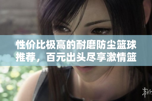 性价比极高的耐磨防尘篮球推荐，百元出头尽享激情篮球体验