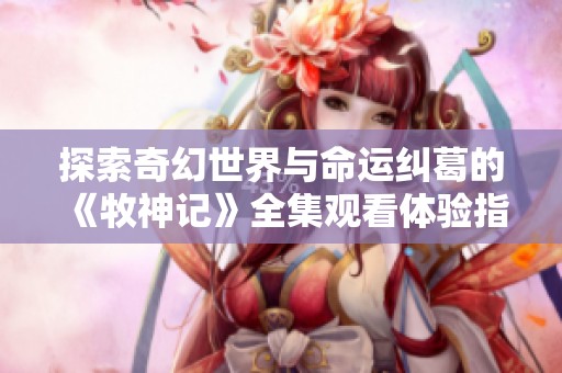 探索奇幻世界与命运纠葛的《牧神记》全集观看体验指南