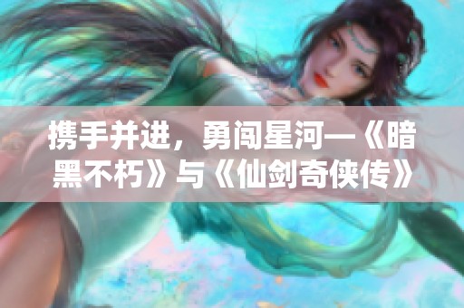 携手并进，勇闯星河—《暗黑不朽》与《仙剑奇侠传》精彩联动开启新篇章