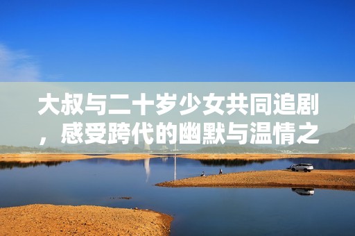 大叔与二十岁少女共同追剧，感受跨代的幽默与温情之旅