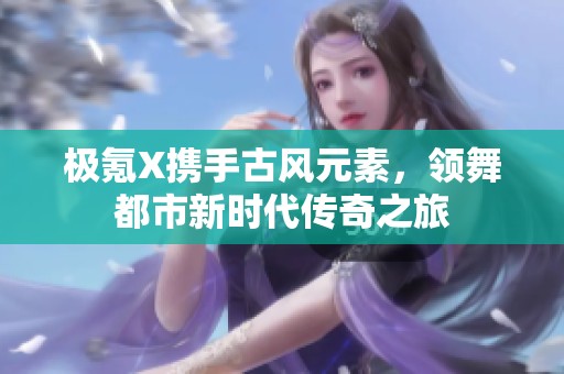 极氪X携手古风元素，领舞都市新时代传奇之旅