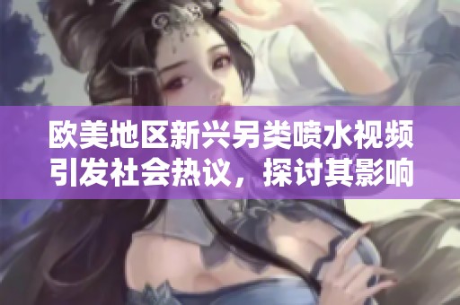 欧美地区新兴另类喷水视频引发社会热议，探讨其影响与趋势