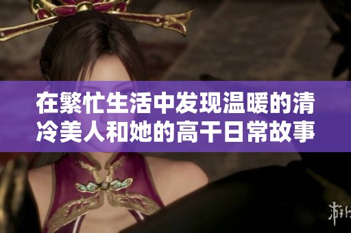 在繁忙生活中发现温暖的清冷美人和她的高干日常故事