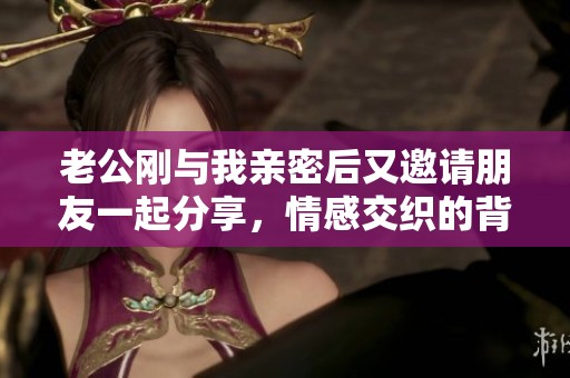 老公刚与我亲密后又邀请朋友一起分享，情感交织的背后故事