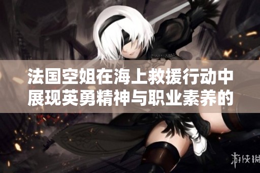 法国空姐在海上救援行动中展现英勇精神与职业素养的故事