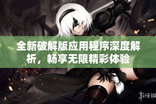 全新破解版应用程序深度解析，畅享无限精彩体验