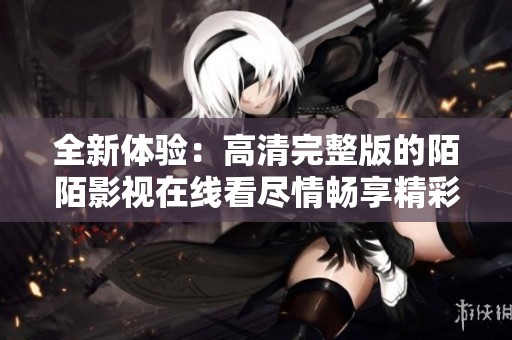 全新体验：高清完整版的陌陌影视在线看尽情畅享精彩内容