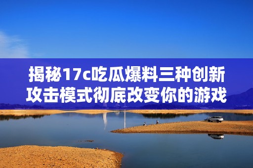 揭秘17c吃瓜爆料三种创新攻击模式彻底改变你的游戏体验