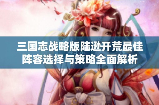 三国志战略版陆逊开荒最佳阵容选择与策略全面解析