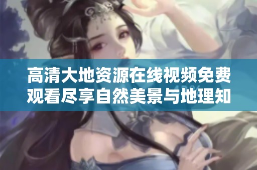 高清大地资源在线视频免费观看尽享自然美景与地理知识的完美结合