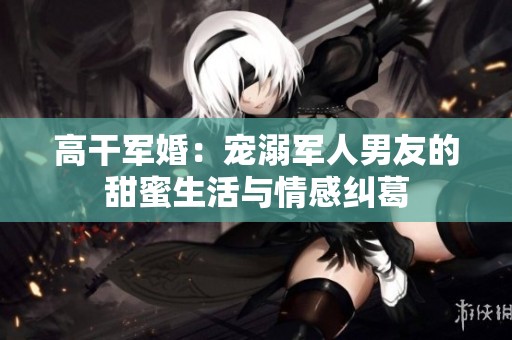 高干军婚：宠溺军人男友的甜蜜生活与情感纠葛