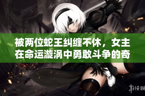 被两位蛇王纠缠不休，女主在命运漩涡中勇敢斗争的奇幻冒险小说
