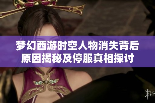 梦幻西游时空人物消失背后原因揭秘及停服真相探讨
